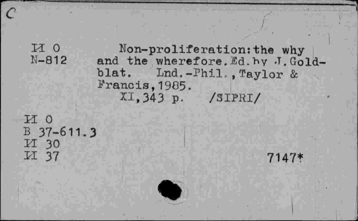 ﻿
M 0	Non-proliferation:the why
N-812 and the wherefore.Sd.hy J.Gold-blat. Lnd.-Phil.,Taylor & Prancis,1965.
11,343 p. /SIPRI/
0
37-611.3
30 37	7147*